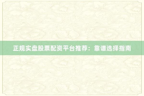 正规实盘股票配资平台推荐：靠谱选择指南