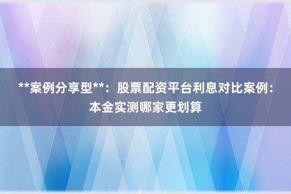 **案例分享型**：股票配资平台利息对比案例：本金实测哪家更划算
