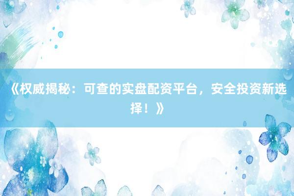 《权威揭秘：可查的实盘配资平台，安全投资新选择！》