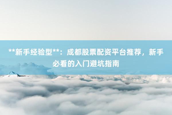 **新手经验型**：成都股票配资平台推荐，新手必看的入门避坑指南