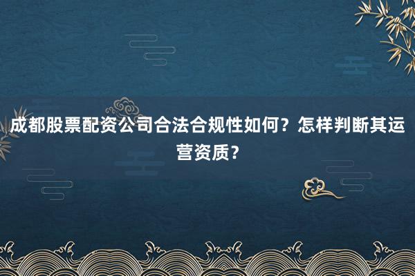 成都股票配资公司合法合规性如何？怎样判断其运营资质？
