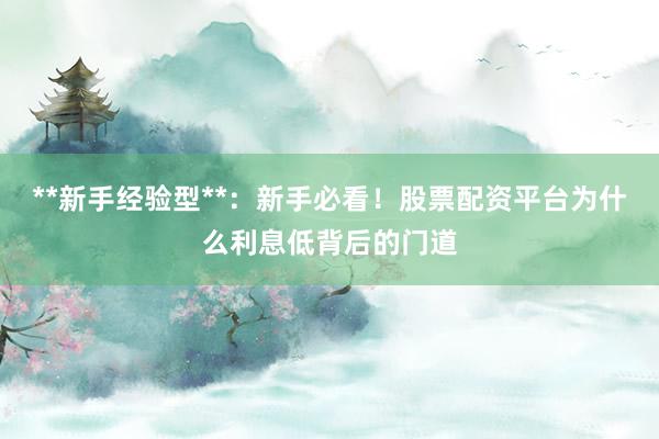 **新手经验型**：新手必看！股票配资平台为什么利息低背后的门道