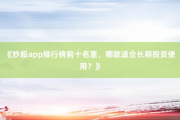 《炒股app排行榜前十名里，哪款适合长期投资使用？》