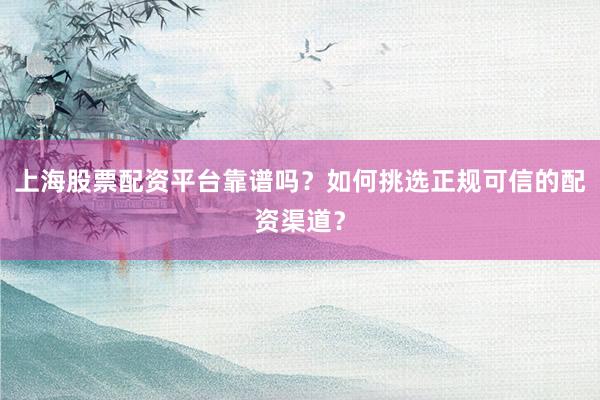 上海股票配资平台靠谱吗？如何挑选正规可信的配资渠道？