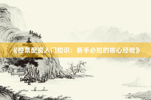 《股票配资入门知识：新手必知的核心经验》