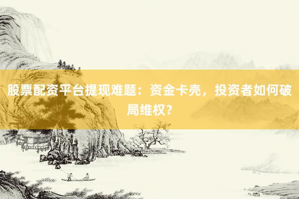 股票配资平台提现难题：资金卡壳，投资者如何破局维权？