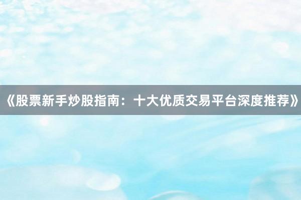 《股票新手炒股指南：十大优质交易平台深度推荐》