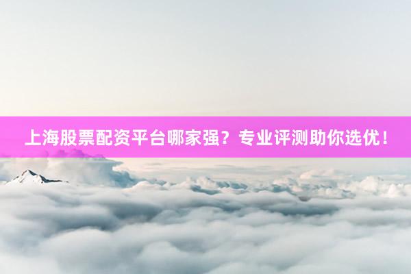 上海股票配资平台哪家强？专业评测助你选优！