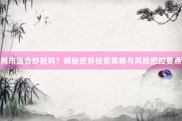 熊市适合炒股吗？揭秘逆势投资策略与风险把控要点