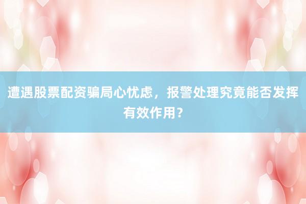遭遇股票配资骗局心忧虑，报警处理究竟能否发挥有效作用？