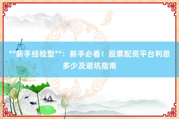 **新手经验型**：新手必看！股票配资平台利息多少及避坑指南