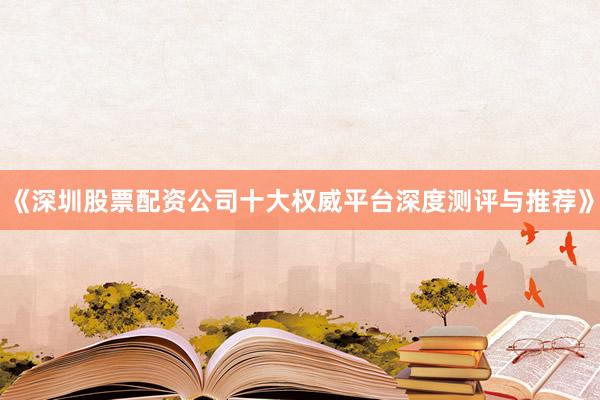 《深圳股票配资公司十大权威平台深度测评与推荐》