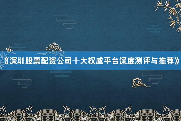 《深圳股票配资公司十大权威平台深度测评与推荐》