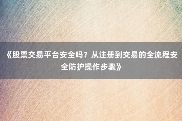 《股票交易平台安全吗？从注册到交易的全流程安全防护操作步骤》