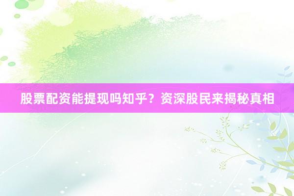 股票配资能提现吗知乎？资深股民来揭秘真相
