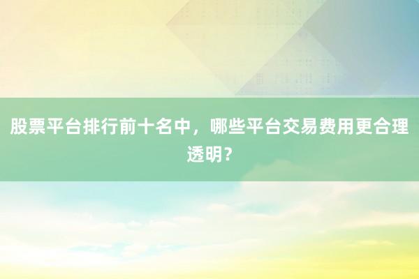 股票平台排行前十名中，哪些平台交易费用更合理透明？