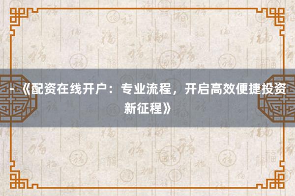 - 《配资在线开户：专业流程，开启高效便捷投资新征程》