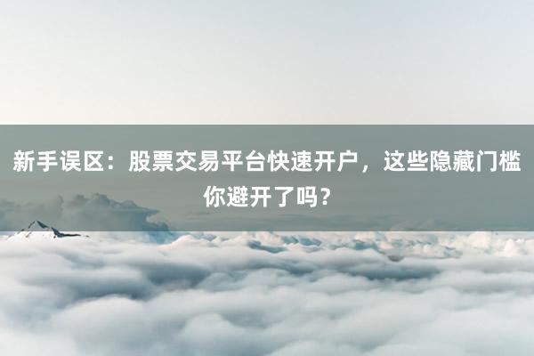 新手误区：股票交易平台快速开户，这些隐藏门槛你避开了吗？