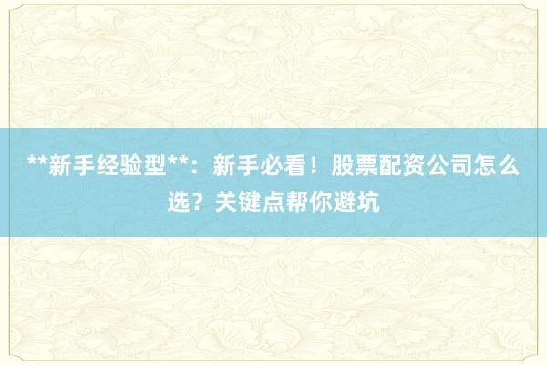**新手经验型**：新手必看！股票配资公司怎么选？关键点帮你避坑