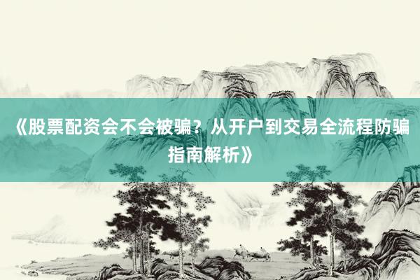 《股票配资会不会被骗？从开户到交易全流程防骗指南解析》
