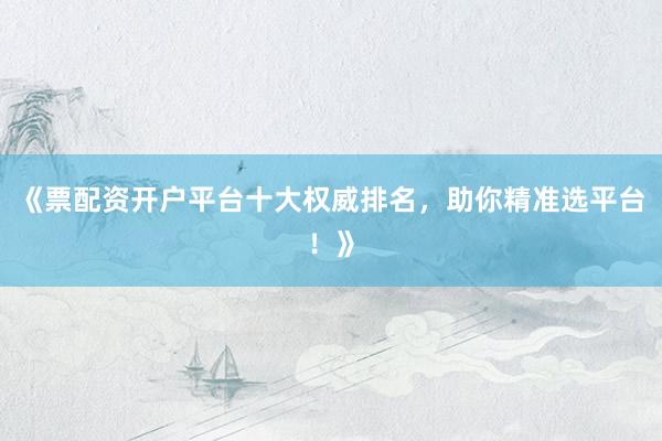《票配资开户平台十大权威排名，助你精准选平台！》