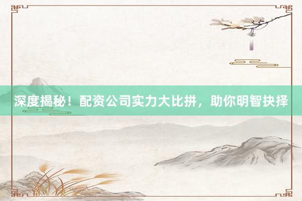 深度揭秘！配资公司实力大比拼，助你明智抉择