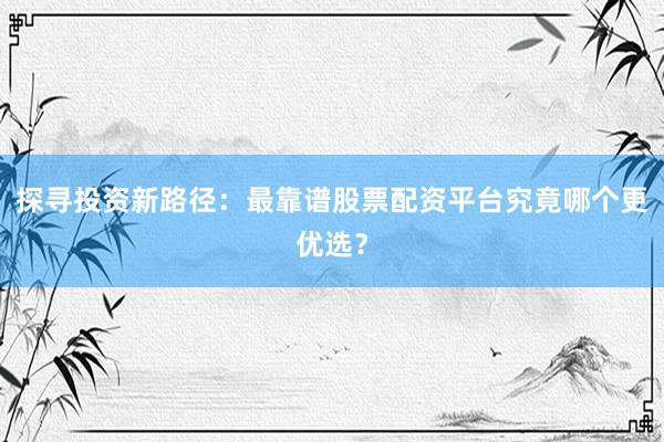 探寻投资新路径：最靠谱股票配资平台究竟哪个更优选？