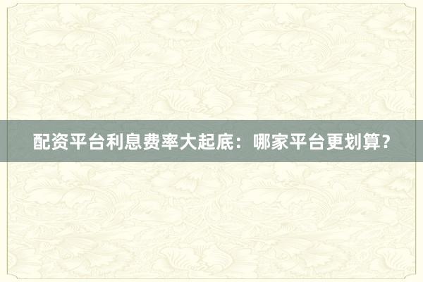配资平台利息费率大起底：哪家平台更划算？