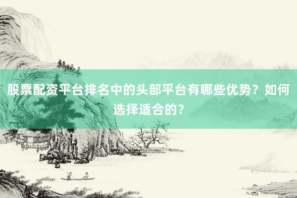 股票配资平台排名中的头部平台有哪些优势？如何选择适合的？