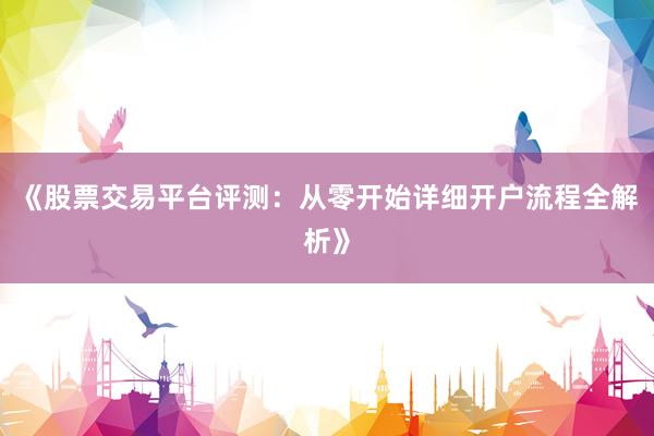 《股票交易平台评测：从零开始详细开户流程全解析》