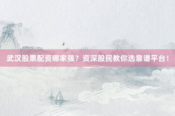 武汉股票配资哪家强？资深股民教你选靠谱平台！