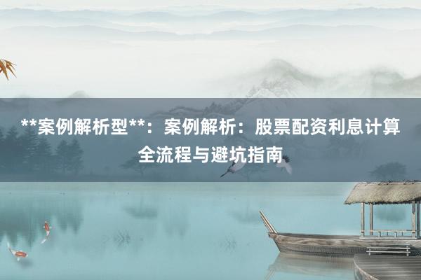 **案例解析型**：案例解析：股票配资利息计算全流程与避坑指南
