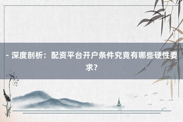 - 深度剖析：配资平台开户条件究竟有哪些硬性要求？
