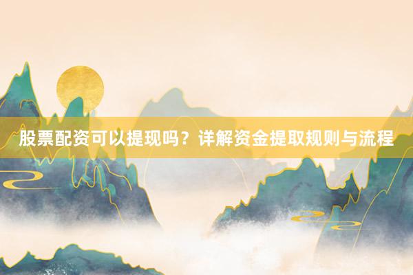 股票配资可以提现吗？详解资金提取规则与流程
