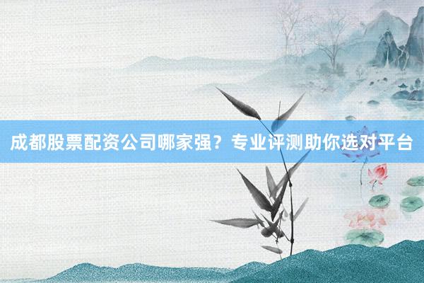 成都股票配资公司哪家强？专业评测助你选对平台