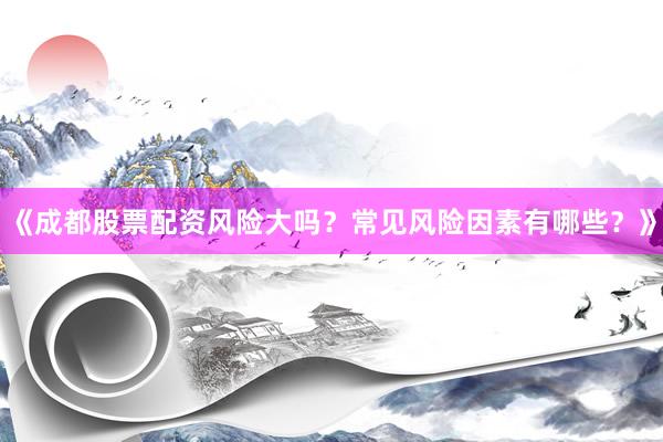 《成都股票配资风险大吗？常见风险因素有哪些？》