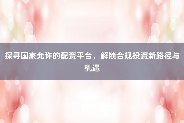 探寻国家允许的配资平台，解锁合规投资新路径与机遇