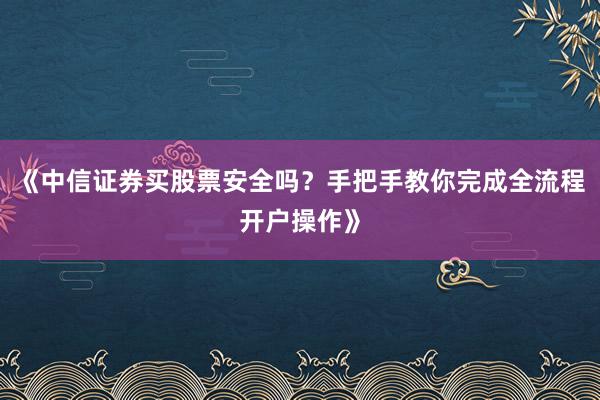 《中信证券买股票安全吗？手把手教你完成全流程开户操作》
