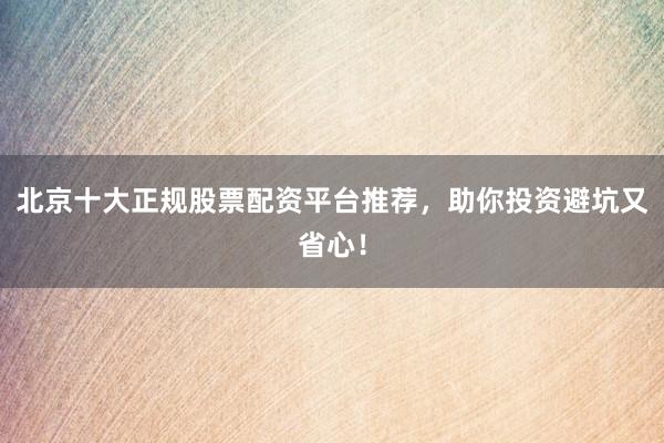 北京十大正规股票配资平台推荐，助你投资避坑又省心！