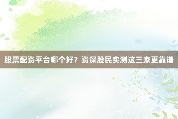 股票配资平台哪个好？资深股民实测这三家更靠谱