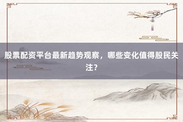 股票配资平台最新趋势观察,哪些变化值得股民关注?