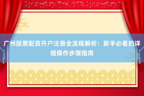 广州股票配资开户注册全流程解析：新手必看的详细操作步骤指南