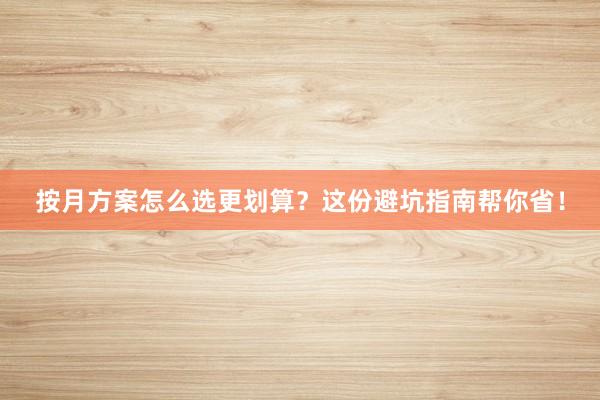 按月方案怎么选更划算？这份避坑指南帮你省！