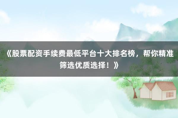 《股票配资手续费最低平台十大排名榜，帮你精准筛选优质选择！》