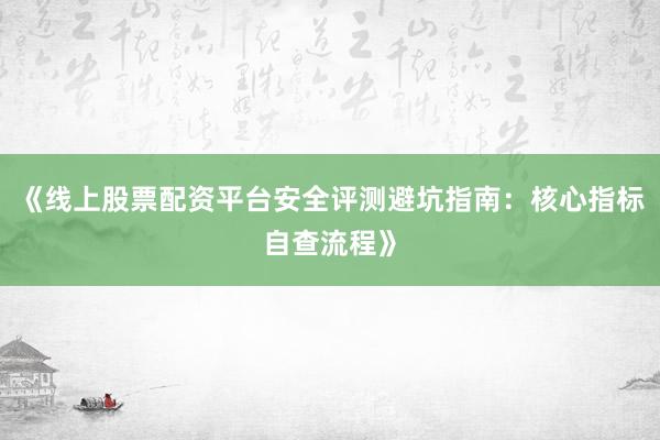 《线上股票配资平台安全评测避坑指南：核心指标自查流程》