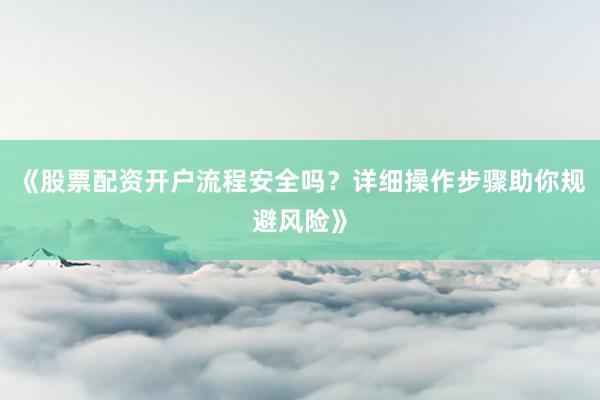 《股票配资开户流程安全吗？详细操作步骤助你规避风险》