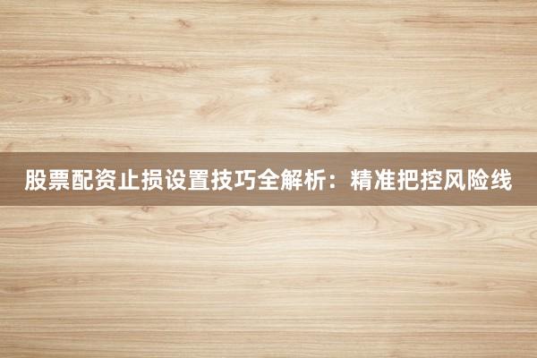 股票配资止损设置技巧全解析：精准把控风险线
