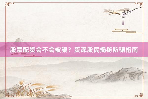股票配资会不会被骗？资深股民揭秘防骗指南