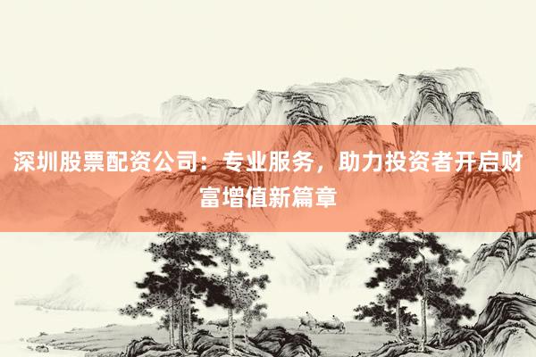 深圳股票配资公司：专业服务，助力投资者开启财富增值新篇章