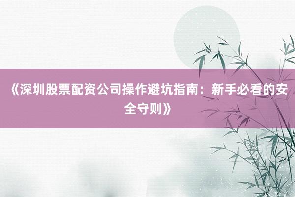 《深圳股票配资公司操作避坑指南：新手必看的安全守则》